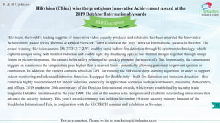 R & R Updates
IT Shades
Engage & Enable
Hikvision (China) wins the prestigious Innovative Achievement Award at the
2019 Detektor International Awards
For any queries, Please write to marketing@itshades.com
73
Hikvision, the world’s leading supplier of innovative video security products and solutions, has been awarded the Innovative
Achievement Award for its Thermal & Optical Network Turret Camera at the 2019 Detektor International Awards in Sweden. The
award winning Hikvision camera DS-2TD1217-2/V1 enables rapid indoor fire detection through bi-spectrum technology, which
captures images using both thermal radiation and visible light. By displaying optical and thermal images together through image
fusion or picture-in-picture, the camera helps safety personnel to quickly pinpoint the source of a fire. Importantly, the camera also
triggers an alarm once the temperature goes higher than a user-set limit – potentially allowing personnel to prevent ignition or
combustion. In addition, the camera contains a built-in GPU for running the Hikvision deep learning algorithm, in order to support
indoor monitoring and advanced intrusion detection. Equipped for double-duty – both fire detection and intrusion detection – this
camera is highly recommended for indoor solutions, especially in application scenarios such as warehouses, museums, data centers,
and offices. 2019 marks the 20th anniversary of the Detektor International awards, which were established by security trade
magazine Detektor International in the year 1999. The aim of the awards is to recognize and celebrate outstanding innovations that
advance the security industry. This year’s award ceremony was held on November 19 at the security industry banquet of the
Stockholm International Fair, in conjunction with the SECTECH seminar and exhibition in Sweden.
R&R Description
 
