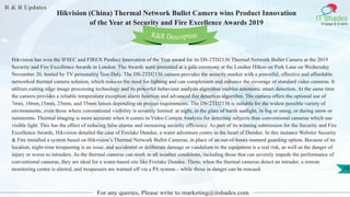 R & R Updates
IT Shades
Engage & Enable
Hikvision (China) Thermal Network Bullet Camera wins Product Innovation
of the Year at Security and Fire Excellence Awards 2019
For any queries, Please write to marketing@itshades.com
74
Hikvision has won the IFSEC and FIREX Product Innovation of the Year award for its DS-2TD2136 Thermal Network Bullet Camera at the 2019
Security and Fire Excellence Awards in London. The Awards were presented at a gala ceremony at the London Hilton on Park Lane on Wednesday
November 20, hosted by TV personality Tess Daly. The DS-2TD2136 camera provides the security market with a powerful, effective and affordable
networked thermal camera solution, which reduces the need for lighting and can complement and enhance the coverage of standard video cameras. It
utilizes cutting edge image processing technology and its powerful behaviour analysis algorithm enables automatic smart detection. At the same time
the camera provides a reliable temperature exception alarm function and advanced fire detection algorithm. The camera offers the optional use of
7mm, 10mm,15mm, 25mm, and 35mm lenses depending on project requirements. The DS-2TD2136 is suitable for the widest possible variety of
environments, even those where conventional visibility is severely limited: at night, in the glare of harsh sunlight, in fog or smog, or during snow or
rainstorms. Thermal imaging is more accurate when it comes to Video Content Analysis for detecting subjects than conventional cameras which use
visible light. This has the effect of reducing false alarms and increasing security efficiency. As part of its winning submission for the Security and Fire
Excellence Awards, Hikvision detailed the case of Foxlake Dundee, a water adventure centre in the heart of Dundee. In this instance Webster Security
& Fire installed a system based on Hikvision’s Thermal Network Bullet Cameras, in place of an out-of-hours manned guarding option. Because of its
location, night-time trespassing is an issue, and accidental or deliberate damage or vandalism to the equipment is a real risk, as well as the danger of
injury or worse to intruders. As the thermal cameras can work in all weather conditions, including those that can severely impede the performance of
conventional cameras, they are ideal for a water-based site like Foxlake Dundee. There, when the thermal cameras detect an intruder, a remote
monitoring centre is alerted, and trespassers are warned off via a PA system – while those in danger can be rescued.
R&R Description
 