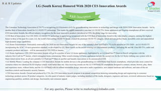 R & R Updates
IT Shades
Engage & Enable
LG (South Korea) Honored With 2020 CES Innovation Awards
For any queries, Please write to marketing@itshades.com
78
The Consumer Technology Association (CTA™) is recognizing LG Electronics (LG) for groundbreaking innovations in technology and design with 2020 CES® Innovation Awards – led by
another Best of Innovation Award for LG OLED TV technology. This marks the eighth consecutive year that LG OLED TVs, home appliances and flagship smartphones all have received
CES Innovation Awards, the official industry recognition for the most innovative products introduced at CES, the global stage for innovation.
• CES Best of Innovation: For CES 2020, LG OLED TV technology is again being recognized with the CES Best of Innovation Award in the video display category, earning this highest
honor in three of the past five years. LG, the world’s best-selling OLED TV brand, created the premium OLED TV category, which delivers perfect black, incredible color and unparalleled
high-dynamic range capabilities.
• LG Home Entertainment: Particularly noteworthy for 2020 are two Innovation Awards for one of the industry’s first NEXTGEN TVs to be unveiled at CES 2020 – an LG OLED TV
incorporating the ATSC 3.0 next-generation standard, co-developed by LG. More details on the award-winning LG entertainment products – including 8K and 4K Ultra HD TVs, audio and
computer products and more – will be announced at CES 2020 in January.
• LG Home Appliances: CES 2020 Innovation Awards will go to a number of new LG home appliances, highlighted by an LG InstaView™ Door-in-Door® refrigerator with the
industry-first Craft Ice™ feature, which reimagines home entertaining. Other award-winning LG home appliances include the second win for the LG Styler clothing care system with its
black-tinted mirror front, an all-new portable LG PuriCare™ Mini air purifier and laundry innovations to be announced at CES.
• LG Mobile Phones: Leading the company’s CES Innovation Awards for mobile devices is the groundbreaking LG G8XThinQ Dual Screen smartphone, which provides more control for
scenarios where two identical OLED displays simply work better than one. Also receiving awards are the LG V50ThinQ 5G smartphone designed to connect, stream, browse, play, share
and experience more, without limits, and the LG G8ThinQ with its refined minimalist design, innovative audio experiences, new camera hardware and software, and state-of-the-art
touchless controls and biometric security features.
• CES Innovation Awards: Owned and produced by CTA, the CES Innovation Awards program is an annual competition honoring outstanding design and engineering in consumer
technology products across 28 product categories. An elite panel of industry expert judges, including members of the media, designers, engineers and more, reviewed submissions based on
engineering qualities, aesthetic and design, functionality and consumer appeal.
R&R Description
 