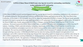 R & R Updates
IT Shades
Engage & Enable
LONGi (China) Mono-Si R&D team wins Special Award for outstanding contribution
to the realization of PV grid parity
For any queries, Please write to marketing@itshades.com
79
LONGi Mono-Si R&D (research and development) team has won the Special Award for outstanding contribution to the realization of
PV grid parity during the 29th International Conference on Photovoltaic Science and Engineering and the 18th China Photovoltaic
Conference, on November 4, 2019 in historic city of Xi’an, where the headquarters of LONGi is located. The Special Award, generally
awarded to the expert or group that has made significant progress in PV technology or is actively engaged in public policy. On behalf of
the Mono-Si R&D team, founder and president of LONGi, Li Zhenguo, received the Special Award from the PVSEC29 at the
conference. The award acquired by LONGi Mono-Si R&D team, is a positive affirmation and encouragement to LONGi from the PV
industry. Consisting of R&D center and subsidiary technology departments, LONGi Mono-Si R&D team has formed first-class
technology accumulations and projects reserved in the field of monocrystalline silicon material through years of research and
development. The team has promoted the application of monocrystalline silicon material in PV industry and made it the mainstream
through technology innovation. LONGi Mono-Si R&D team has taken the leading role in the research and application of core
technologies such as RCZ, diamond wire slicing, large thermal field, high pulling speed, low oxygen process and thin wafer slicing. In
2015, LONGi completed the switching of diamond wire slicing equipment, which reduced the cost of silicon wafer by 10%~15% and
the cost of module by 5%-8%. The application of diamond wire slicing has saved the PV industry an annual cost of RMB 20 billion,
triggering the slicing technology reformation across the PV industry.
R&R Description
 
