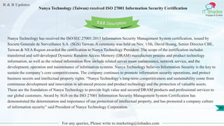 R & R Updates
IT Shades
Engage & Enable
Nanya Technology (Taiwan) received ISO 27001 Information Security Certification
For any queries, Please write to marketing@itshades.com
80
Nanya Technology has received the ISO/IEC 27001:2013 Information Security Management System certification, issued by
Societe Generale de Surveillance S.A. (SGS) Taiwan. A ceremony was held on Nov. 13th, David Huang, Senior Director CBE,
Taiwan & NEA Region awarded the certification to Nanya Technology President. The scope of the certification includes
transferred and self-developed Dynamic Random Access Memory (DRAM) manufacture process and product technology
information, as well as the related information flow include related server room maintenance, network service, and the
development, operation and maintenance of information systems. Nanya Technology believes Information Security is the key to
sustain the company’s core competitiveness. The company continues to promote information security operations, and protect
business secrets and intellectual property rights. “Nanya Technology’s long-term competitiveness and sustainability come from
continuous development and innovation in advanced process and product technology and the protection of valuable assets.
These are the foundation of Nanya Technology to provide high value and secured DRAM products and professional services to
our global customers. Award by SGS on the ISO 27001 Information Security Management System Certification has
demonstrated the determination and importance of our protection of intellectual property, and has promoted a company culture
of information security” said President of Nanya Technology Corporation.
R&R Description
 