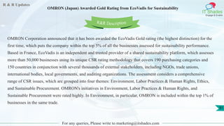 R & R Updates
IT Shades
Engage & Enable
OMRON (Japan) Awarded Gold Rating from EcoVadis for Sustainability
For any queries, Please write to marketing@itshades.com
81
OMRON Corporation announced that it has been awarded the EcoVadis Gold rating (the highest distinction) for the
first time, which puts the company within the top 5% of all the businesses assessed for sustainability performance.
Based in France, EcoVadis is an independent and trusted provider of a shared sustainability platform, which assesses
more than 50,000 businesses using its unique CSR rating methodology that covers 190 purchasing categories and
150 countries in conjunction with several thousands of external stakeholders, including NGOs, trade unions,
international bodies, local governments, and auditing organizations. The assessment considers a comprehensive
range of CSR issues, which are grouped into four themes: Environment, Labor Practices & Human Rights, Ethics,
and Sustainable Procurement. OMRON's initiatives in Environment, Labor Practices & Human Rights, and
Sustainable Procurement were rated highly. In Environment, in particular, OMRON is included within the top 1% of
businesses in the same trade.
R&R Description
 