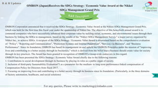 R & R Updates
IT Shades
Engage & Enable
OMRON (Japan)Receives the SDGs Strategy / Economic Value Award at the Nikkei
SDGs Management Grand Prix
For any queries, Please write to marketing@itshades.com
82
OMRON Corporation announced that it received the SDGs Strategy / Economic Value Award at the Nikkei SDGs Management Grand Prix,
which was held for the first time this fiscal year under the sponsorship of Nikkei Inc. The objective of this henceforth annual award is to
commend companies who have successfully enhanced their corporate value by tackling social, economic, and environmental issues through their
business by linking the SDGs to management, based on the results of the "Nikkei SDGs Management Survey," a major survey organized by
Nikkei Inc., to achieve SDGs. A recipient of the SDGs Strategy / Economic Value Award is determined based on the comprehensive evaluation
of: "Policy", "Reporting and Communication", "Promotion Systems and Internal Penetration", "Services via Business", and "Business
Performance". Since its foundation, OMRON has based its management on and upheld the OMRON Principles under the mission of "improving
lives and contributing to a better society through its businesses," which is derived from the belief that a business should create value for society
through its key practices. The Award has been granted in recognition of OMRON's Group-wide endeavors in this regard.
OMRON has been presented the SDGs Strategy / Economic Value Award chiefly due to the following reasons:
1. Contributions to social development through its business by playing its roles as a public organ of society.
2. Inclusion of third-party Sustainability Evaluation*1 as a parameter for the medium- to long-term performance-linked compensation of
Compensation Policy for Directors from fiscal 2017.
3. Focusing on improving lives and contributing to a better society through its business since its foundation. (Particularly, in the three domains
of factory automation, healthcare, and social solutions)
R&R Description
 