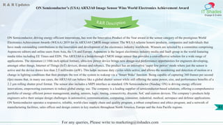 R & R Updates
IT Shades
Engage & Enable
ON Semiconductor’s (USA) ARX3A0 Image Sensor Wins World Electronics Achievement Award
For any queries, Please write to marketing@itshades.com
83
ON Semiconductor, driving energy efficient innovations, has won the Innovative Product of the Year award in the sensor category of the prestigious World
Electronics Achievement Awards (WEAA) 2019 for its ARX3A0 CMOS image sensor. The WEAA scheme honors products, companies and individuals that
have made outstanding contributions to the innovation and development of the electronics industry worldwide. Winners are selected by a committee comprising
Aspencore editors and online users from Asia, the US and Europe. Aspencore is the largest electronics industry media and SaaS group in the world featuring
media titles including EE Times and EDN. The ARX3A0 is a breakthrough CMOS image sensor that provides a cost-effective solution for a wide range of
applications. The miniature (1/10th inch optical format), ultra-low power device brings new design and performance opportunities for engineers developing,
amongst other things, Internet of Things (IoT) devices, drones and robotics. The product has an innovative ‘super low power’ mode where just the sensor is
active and the device draws less than 2.5 milliwatts (mW). This helps increase duty cycles while active, and allows the monitoring and detection of motion or a
change in lighting conditions that then prompts the rest of the system to wakeup via a ‘Smart Wake’ function. Being capable of capturing 360 frames per second
(fps) means that, in many use cases, the ARX3A0 can behave like a global shutter sensor while still offering the same power, size, and performance benefits of a
2.2 µm rolling shutter pixel format. The sensor also includes a MIPI interface as standard. ON Semiconductor (Nasdaq: ON) is driving energy efficient
innovations, empowering customers to reduce global energy use. The company is a leading supplier of semiconductor-based solutions, offering a comprehensive
portfolio of energy efficient power management, analog, sensors, logic, timing, connectivity, discrete, SoC and custom devices. The company’s products help
engineers solve their unique design challenges in automotive, communications, computing, consumer, industrial, medical, aerospace and defense applications.
ON Semiconductor operates a responsive, reliable, world-class supply chain and quality program, a robust compliance and ethics program, and a network of
manufacturing facilities, sales offices and design centers in key markets throughout North America, Europe and the Asia Pacific regions.
R&R Description
 