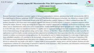 R & R Updates
IT Shades
Engage & Enable
Renesas (Japan) RE Microcontroller Wins 2019 Aspencore’s World Electronic
Achievement Award
For any queries, Please write to marketing@itshades.com
84
Renesas Electronics Corporation, a premier supplier of advanced semiconductor solutions, announced that its RE microcontroller (MCU),
developed based on Renesas’ proprietary SOTB™ (Silicon-on-Thin-Buried-Oxide) process technology, was selected as a winner of 2019
Aspencore’s World Electronic Achievement Awards in the MCU and interface category. Aspencore’s editors evaluated more than 100
products launched in 2019 from major semiconducter suppliers and selected 10 finalists across 12 electronic component categories before
naming the winners. Renesas’ energy harvesting devices feature the company’s unique and revolutionary SOTB process technology, which
allows users to simultaneously achieve low active current and low standby current and high-speed operation at low voltage. The RE01 with
its 32-bit CPU core, which was launched on October 31, enables users to implement intelligent functions in equipment powered by low
levels of harvested energy through ambient energy such as light, vibration, or fluid flow. These embedded controllers make it possible for
applications to perform highly accurate sensing and data judgement by excluding noise from signal data when they are used as biological
monitors or outdoor environmental sensing applications. By eliminating the need for battery maintenance in a wide range of applications,
these embedded controllers will contribute to the increasingly widespread use of IoT equipment. Renesas Electronics Corporation (TSE:
6723) delivers trusted embedded design innovation with complete semiconductor solutions that enable billions of connected, intelligent
devices to enhance the way people work and live. A global leader in microcontrollers, analog, power, and SoC products, Renesas provides
comprehensive solutions for a broad range of automotive, industrial, home electronics, office automation, and information communication
technology applications that help shape a limitless future.
R&R Description
 