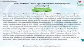 Customer Success Updates
IT Shades
Engage & Enable
Perth Airport choose Amadeus (Spain) to transform the passenger experience
and support growth
For any queries, Please write to marketing@itshades.com
85
Fully-integrated suite of automated, self-service technology solutions from Amadeus and ICM Airport Technics create a flexible,
modern airport environment. Across the globe, passenger numbers are rising steadily and at Perth Airport where nearly 15 million
passengers are served each year, it has never been more important to ensure passengers are handled efficiently to avoid long queues
and congestion. It’s against this backdrop that Perth Airport has committed to an extensive upgrade of its passenger handling
systems, underpinned by a fully integrated suite of solutions from Amadeus and ICM Airport Technics (an Amadeus company). The
extensive agreement sees Perth build on its use of Amadeus’ cloud-based passenger handling platform, which has been in operation
since 2015. The new upgrades will mean that the airport can rapidly scale services up and down to match peaks and troughs in
demand. The platform’s ability to deliver flexibility has been an important factor in the airport’s decision to choose Amadeus to
modernize its entire passenger handling systems. Automation is at the heart of Perth’s passenger experience strategy with the
introduction of ICM’s Hybrid Auto Bag Drop units and check-in kiosks, along with ICM’s common use self-service platform. The
hybrid functionality means passengers can check-in and drop their bags independently, or the same units can be switched to
full-service mode and staffed for conventional check-in. This provides both airlines and travelers at Perth with the flexibility they
need to ensure a smooth journey for everyone, whether they are frequent fliers or occasional holiday-makers.
Description
 