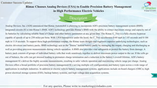 Customer Success Updates
IT Shades
Engage & Enable
Rimac Chooses Analog Devices (USA) to Enable Precision Battery Management
in High Performance Electric Vehicles
For any queries, Please write to marketing@itshades.com
86
Analog Devices, Inc. (ADI) announced that Rimac Automobili is planning to incorporate ADI’s precision battery management system (BMS)
integrated circuits (ICs) into Rimac’s BMS. ADI’s technology provides Rimac’s BMS with the ability to extract maximum energy and capacity out of
its batteries by calculating reliable State of Charge and other battery parameters at any given time. The Rimac C_Two is a fully electric hypercar
capable of speeds of up to 258 miles per hour. With 1,914 horsepower under the hood, the C_Two accellerates 0-60 mph in 1.85 seconds and 0-186
mph in 11.8 seconds. To support these high-performance outputs, the Rimac team designs and engineers superior underlying technologies, such as
electric drivetrain and battery packs. BMS technology acts as the “brains” behind battery packs by managing the output, charging and discharging as
well as providing precision measurements during vehicle operation. A BMS also provides vital safeguards to protect the battery from damage. A
battery pack consists of groups of individual battery cells that work seamlessly together to deliver maximum power output to the car. If the cells go
out of balance, the cells can get stressed leading to premature charge termination and a reduction in the battery’s overall lifetime. ADI’s battery
management ICs deliver the highly accurate measurements, resulting in safer vehicle operation and maximizing vehicle range per charge. Analog
Devices offers a broad portfolio of precision battery management ICs serving multiple cell configurations and battery types across a wide range of
applications in multiple industries. In addition to electric vehicle battery management systems, applications include on-board chargers (OBCs), high
power electrical storage systems (ESS), backup battery systems, and high voltage data acquisition systems.
Description
 