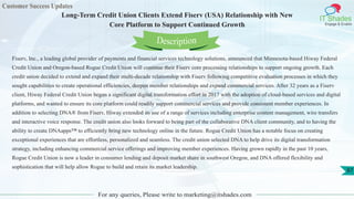Customer Success Updates
IT Shades
Engage & Enable
Long-Term Credit Union Clients Extend Fiserv (USA) Relationship with New
Core Platform to Support Continued Growth
For any queries, Please write to marketing@itshades.com
87
Fiserv, Inc., a leading global provider of payments and financial services technology solutions, announced that Minnesota-based Hiway Federal
Credit Union and Oregon-based Rogue Credit Union will continue their Fiserv core processing relationships to support ongoing growth. Each
credit union decided to extend and expand their multi-decade relationship with Fiserv following competitive evaluation processes in which they
sought capabilities to create operational efficiencies, deepen member relationships and expand commercial services. After 32 years as a Fiserv
client, Hiway Federal Credit Union began a significant digital transformation effort in 2017 with the adoption of cloud-based services and digital
platforms, and wanted to ensure its core platform could readily support commercial services and provide consistent member experiences. In
addition to selecting DNA® from Fiserv, Hiway extended its use of a range of services including enterprise content management, wire transfers
and interactive voice response. The credit union also looks forward to being part of the collaborative DNA client community, and to having the
ability to create DNAapps™ to efficiently bring new technology online in the future. Rogue Credit Union has a notable focus on creating
exceptional experiences that are effortless, personalized and seamless. The credit union selected DNA to help drive its digital transformation
strategy, including enhancing commercial service offerings and improving member experiences. Having grown rapidly in the past 10 years,
Rogue Credit Union is now a leader in consumer lending and deposit market share in southwest Oregon, and DNA offered flexibility and
sophistication that will help allow Rogue to build and retain its market leadership.
Description
 
