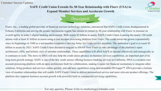 Customer Success Updates
IT Shades
Engage & Enable
SAFE Credit Union Extends Its 38-Year Relationship with Fiserv (USA) to
Expand Member Services and Accelerate Growth
For any queries, Please write to marketing@itshades.com
88
Fiserv, Inc., a leading global provider of financial services technology solutions, announced that SAFE Credit Union, headquartered in
Folsom, California and serving the greater Sacramento region, has chosen to extend its 38-year relationship with Fiserv to increase its
overall agility in today’s digital banking environment. With nearly $3 billion in assets, SAFE Credit Union is among the nearly 150 credit
unions with at least $1 billion in assets using a core account processing platform from Fiserv. The credit union has grown exponentially
since its beginnings in 1940 as a ten-member cooperative serving Army Air Corps service members. The institution’s goal is to reach $5
billion in assets by 2023. SAFE Credit Union decided to migrate to DNA® from Fiserv to take advantage of the platform’s open
architecture, APIs, and holistic view of member relationships. These capabilities will allow SAFE to operate effectively and strategically as
it continues to scale. The move to DNA will also help the credit union advance its business services capabilities, an important part of its
long-term growth strategy. SAFE is one of the few credit unions offering business banking services in California. DNA is a modern core
account processing platform with an open architecture built for collaboration, making it easier for financial institutions to integrate other
solutions, bring products and services online quickly, and add new capabilities using downloadable DNAapps™. DNA provides a holistic
view of member relationships that will enable SAFE Credit Union to deliver personalized service and more relevant product offerings. The
platform also supports business account growth with powerful built-in commercial servicing capabilities.
Description
 