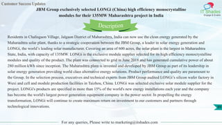 Customer Success Updates
IT Shades
Engage & Enable
JBM Group exclusively selected LONGi (China) high efficiency monocrystalline
modules for their 135MW Maharashtra project in India
For any queries, Please write to marketing@itshades.com
89
Residents in Chalisgaon Village, Jalgaon District of Maharashtra, India can now use the clean energy generated by the
Maharashtra solar plant, thanks to a strategic cooperation between the JBM Group, a leader in solar energy generation and
LONGi, the world’s leading solar manufacturer. Covering an area of 600 acres, the solar plant is the largest in Maharashtra
State, India, with capacity of 135MW. LONGi is the exclusive module supplier selected for its high efficiency monocrystalline
modules and quality of the product. The plant was connected to grid in June 2018 and has generated cumulative power of about
280 million kWh since inception. The Maharashtra plant is invested and developed by JBM Group as part of its leadership in
solar energy generation providing world class alternative energy solutions. Product performance and quality are paramount to
the Group. In the selection process, executives and technical experts from JBM Group audited LONGi’s silicon wafer factory in
Wuxi and cell and module production facilities in Taizhou, China. LONGi was selected exclusive solar module supplier for the
project. LONGi's products are specified in more than 15% of the world's new energy installations each year and the company
has become the world's largest power generation equipment company in the power sector. In propelling the energy
transformation, LONGi will continue to create maximum return on investment to our customers and partners through
technological innovations.
Description
 