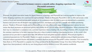 Customer Success Updates
IT Shades
Engage & Enable
Wirecard (Germany) ensures a smooth online shopping experience for
Playmobil customers
For any queries, Please write to marketing@itshades.com
90
Wirecard, the global innovation leader for digital financial technology, and Playmobil are working together to improve the
online shopping experience for customers throughout Europe. Thanks to Wirecard, Playmobil is able to offer and accept a wide
variety of local and international payment methods on its e-commerce sites. In order to grow an international e-commerce
business and convert one-off shoppers into regular customers, merchants must provide a smooth and reliable purchasing
process. Thanks to Wirecard, brands such as Playmobil can not only offer a wide range of digital payment options but also
ensure that these payments are processed quickly and reliably for an optimal online checkout experience. When consumers find
their way to a merchant’s e-commerce site, customer experience takes a leading role. According to Gartner, 64% of people find
the customer experience to be more important than price when it comes to making a purchasing decision. As the world’s first
payment service provider to support more than 200 different local and global payment solutions, Wirecard put together a
customized payment mix for Playmobil. Thanks to a quick acceptance, authentication and processing of digital payments,
Wirecard reduces payment friction and ensures a seamless checkout process for Playmobil’s online customers. First invented by
Hans Beck in 1974, Playmobil is a popular line of toys produced by the Brandstätter Group. Over three billion Playmobil
figures have been produced, with the toy now being played with by children in over 100 countries worldwide.
Description
 