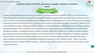 Partner Ecosystem Updates
IT Shades
Engage & Enable
Amadeus (Spain) and KPMG join forces to simplify compliance in business
travel
For any queries, Please write to marketing@itshades.com
91
Amadeus, leading technology provider to the travel industry, and business advisory firm KPMG (UK) are excited to announce a
collaboration which will bring the worlds of travel and global compliance together. Whilst most people enjoy traveling for work, it
always involves a certain degree of planning and form-filling, for both the corporation and the traveler. As business travel continues
to increase year-on-year (the Global Business Travel Association predicts that business travel spend will reach $1.7 trillion by 2022
), the collaboration launches with the aim of taking the hassle out of travel. Through a combined technological offering, companies
and employees will be able to book their business travel and receive immigration, tax and regulatory assessments and assistance
throughout the journey. Companies using both Amadeus and KPMG business travel technology can elect to have their employee
travel data sent directly and seamlessly by Amadeus cytric Travel & Expense to KPMG LINK Business Traveller for assessment.
Business Traveller can then identify travel requirements at the point of booking or planning a trip, triggering the next steps to
ensure compliance with the necessary requirements ahead of their business trip. This combined solution – which is now being
implemented for joint Amadeus & KPMG customers – aims to provide a unified experience for corporations and employees alike,
saving time and costs.
Description
 