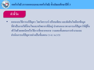ตัวชี้วัด
• ออกแบบวิธีการแก้ปัญหา โดยวิเคราะห์ เปรียบเทียบ และตัดสินใจเลือกข้อมูล
ที่จาเป็นภายใต้เงื่อนไขและทรัพยากรที่มีอยู่ นาเสนอแนวทางการแก้ปัญหาให้ผู้อื่น
เข้าใจด้วยเทคนิคหรือวิธีการที่หลากหลาย วางแผนขั้นตอนการทางานและ
ดาเนินการแก้ปัญหาอย่างเป็นขั้นตอน (ว 4.1 ม.3/3)
เทคโนโลยี (การออกแบบและเทคโนโลยี) ชั้นมัธยมศึกษาปีที่ 3
 