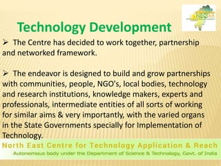  The Centre has decided to work together, partnership
and networked framework.
 The endeavor is designed to build and grow partnerships
with communities, people, NGO's, local bodies, technology
and research institutions, knowledge makers, experts and
professionals, intermediate entities of all sorts of working
for similar aims & very importantly, with the varied organs
in the State Governments specially for Implementation of
Technology.
Technology Development
 