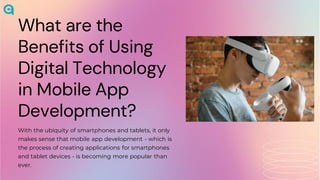 What are the
Benefits of Using
Digital Technology
in Mobile App
Development?
With the ubiquity of smartphones and tablets, it only
makes sense that mobile app development - which is
the process of creating applications for smartphones
and tablet devices - is becoming more popular than
ever.
 