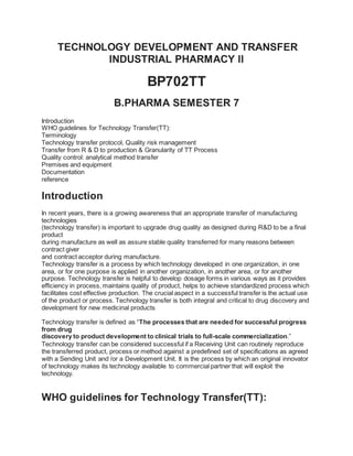 TECHNOLOGY DEVELOPMENT AND TRANSFER
INDUSTRIAL PHARMACY ll
BP702TT
B.PHARMA SEMESTER 7
Introduction
WHO guidelines for Technology Transfer(TT):
Terminology
Technology transfer protocol, Quality risk management
Transfer from R & D to production & Granularity of TT Process
Quality control: analytical method transfer
Premises and equipment
Documentation
reference
Introduction
In recent years, there is a growing awareness that an appropriate transfer of manufacturing
technologies
(technology transfer) is important to upgrade drug quality as designed during R&D to be a final
product
during manufacture as well as assure stable quality transferred for many reasons between
contract giver
and contract acceptor during manufacture.
Technology transfer is a process by which technology developed in one organization, in one
area, or for one purpose is applied in another organization, in another area, or for another
purpose. Technology transfer is helpful to develop dosage forms in various ways as it provides
efficiency in process, maintains quality of product, helps to achieve standardized process which
facilitates cost effective production. The crucial aspect in a successful transfer is the actual use
of the product or process. Technology transfer is both integral and critical to drug discovery and
development for new medicinal products
Technology transfer is defined as “The processes that are needed for successful progress
from drug
discovery to product development to clinical trials to full-scale commercialization.”
Technology transfer can be considered successful if a Receiving Unit can routinely reproduce
the transferred product, process or method against a predefined set of specifications as agreed
with a Sending Unit and /or a Development Unit. It is the process by which an original innovator
of technology makes its technology available to commercial partner that will exploit the
technology.
WHO guidelines for Technology Transfer(TT):
 