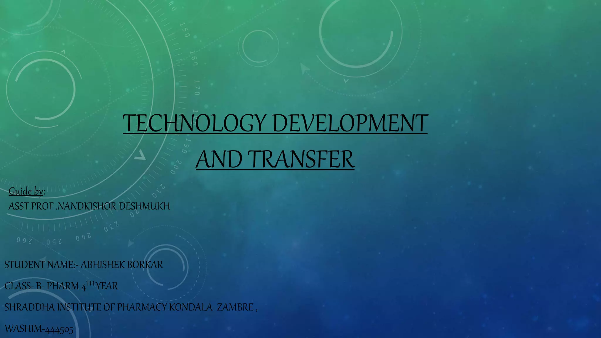 TECHNOLOGY DEVELOPMENT
AND TRANSFER
STUDENT NAME:- ABHISHEK BORKAR
CLASS- B- PHARM 4TH YEAR
SHRADDHA INSTITUTE OF PHARMACY KONDALA ZAMBRE ,
WASHIM-444505
Guide by:
ASST.PROF .NANDKISHOR DESHMUKH
 