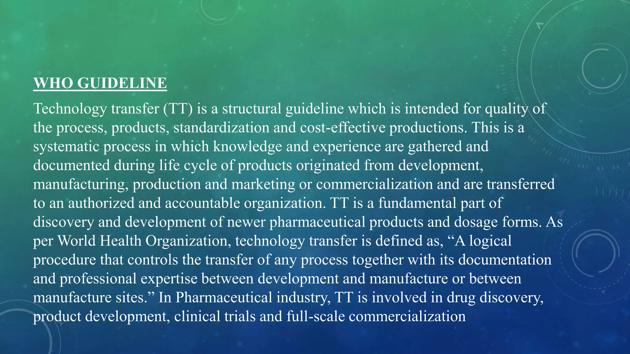 WHO GUIDELINE
Technology transfer (TT) is a structural guideline which is intended for quality of
the process, products, standardization and cost-effective productions. This is a
systematic process in which knowledge and experience are gathered and
documented during life cycle of products originated from development,
manufacturing, production and marketing or commercialization and are transferred
to an authorized and accountable organization. TT is a fundamental part of
discovery and development of newer pharmaceutical products and dosage forms. As
per World Health Organization, technology transfer is defined as, “A logical
procedure that controls the transfer of any process together with its documentation
and professional expertise between development and manufacture or between
manufacture sites.” In Pharmaceutical industry, TT is involved in drug discovery,
product development, clinical trials and full-scale commercialization
 