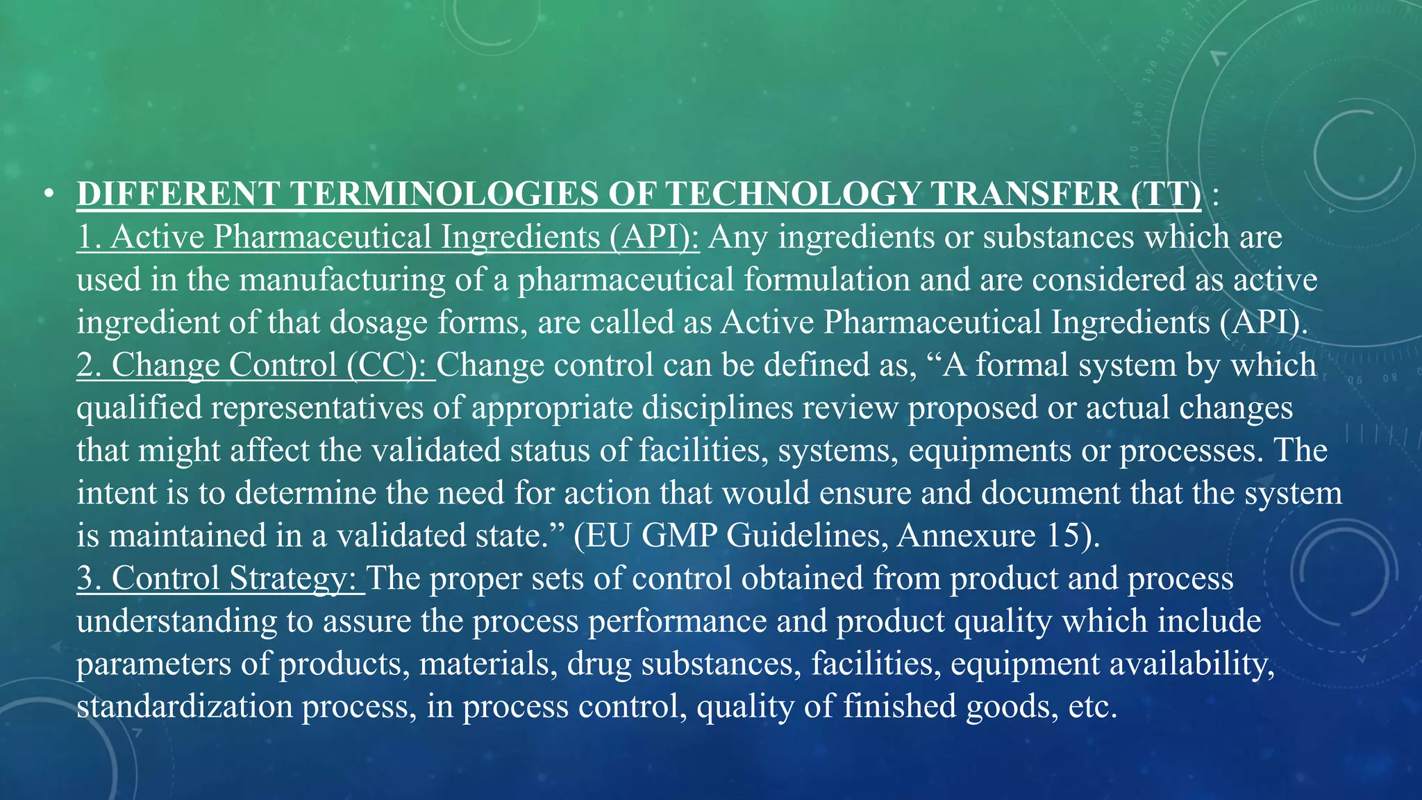 • DIFFERENT TERMINOLOGIES OF TECHNOLOGY TRANSFER (TT) :
1. Active Pharmaceutical Ingredients (API): Any ingredients or substances which are
used in the manufacturing of a pharmaceutical formulation and are considered as active
ingredient of that dosage forms, are called as Active Pharmaceutical Ingredients (API).
2. Change Control (CC): Change control can be defined as, “A formal system by which
qualified representatives of appropriate disciplines review proposed or actual changes
that might affect the validated status of facilities, systems, equipments or processes. The
intent is to determine the need for action that would ensure and document that the system
is maintained in a validated state.” (EU GMP Guidelines, Annexure 15).
3. Control Strategy: The proper sets of control obtained from product and process
understanding to assure the process performance and product quality which include
parameters of products, materials, drug substances, facilities, equipment availability,
standardization process, in process control, quality of finished goods, etc.
 