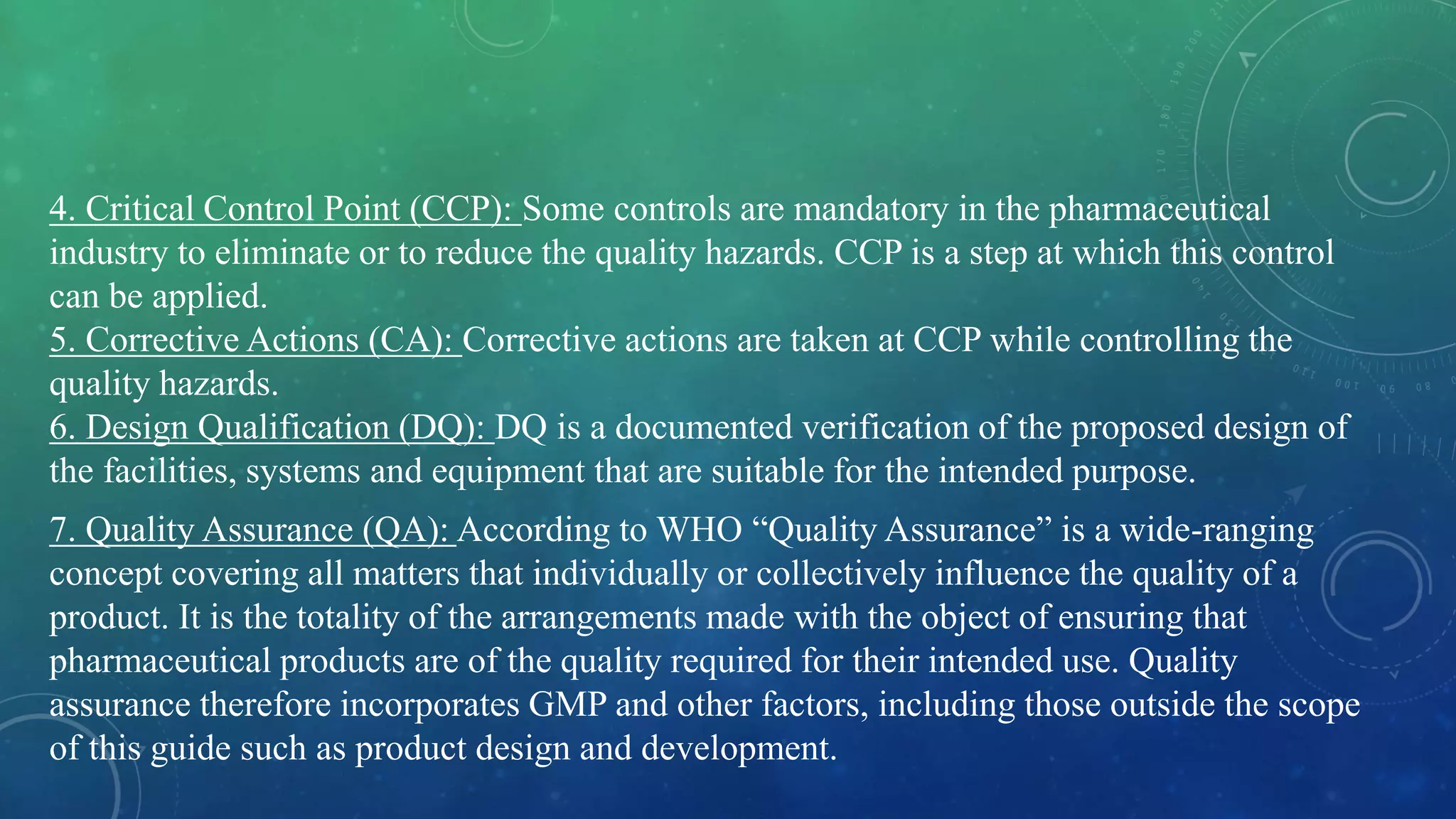 4. Critical Control Point (CCP): Some controls are mandatory in the pharmaceutical
industry to eliminate or to reduce the quality hazards. CCP is a step at which this control
can be applied.
5. Corrective Actions (CA): Corrective actions are taken at CCP while controlling the
quality hazards.
6. Design Qualification (DQ): DQ is a documented verification of the proposed design of
the facilities, systems and equipment that are suitable for the intended purpose.
7. Quality Assurance (QA): According to WHO “Quality Assurance” is a wide-ranging
concept covering all matters that individually or collectively influence the quality of a
product. It is the totality of the arrangements made with the object of ensuring that
pharmaceutical products are of the quality required for their intended use. Quality
assurance therefore incorporates GMP and other factors, including those outside the scope
of this guide such as product design and development.
 