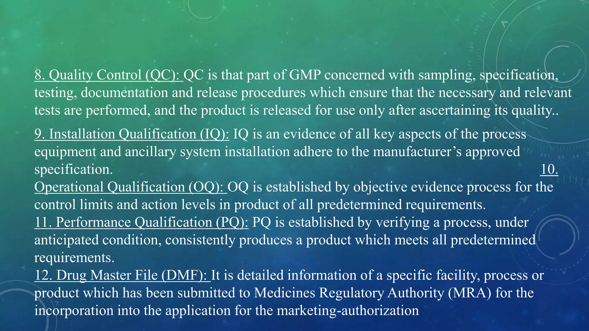8. Quality Control (QC): QC is that part of GMP concerned with sampling, specification,
testing, documentation and release procedures which ensure that the necessary and relevant
tests are performed, and the product is released for use only after ascertaining its quality..
9. Installation Qualification (IQ): IQ is an evidence of all key aspects of the process
equipment and ancillary system installation adhere to the manufacturer’s approved
specification. 10.
Operational Qualification (OQ): OQ is established by objective evidence process for the
control limits and action levels in product of all predetermined requirements.
11. Performance Qualification (PQ): PQ is established by verifying a process, under
anticipated condition, consistently produces a product which meets all predetermined
requirements.
12. Drug Master File (DMF): It is detailed information of a specific facility, process or
product which has been submitted to Medicines Regulatory Authority (MRA) for the
incorporation into the application for the marketing-authorization
 