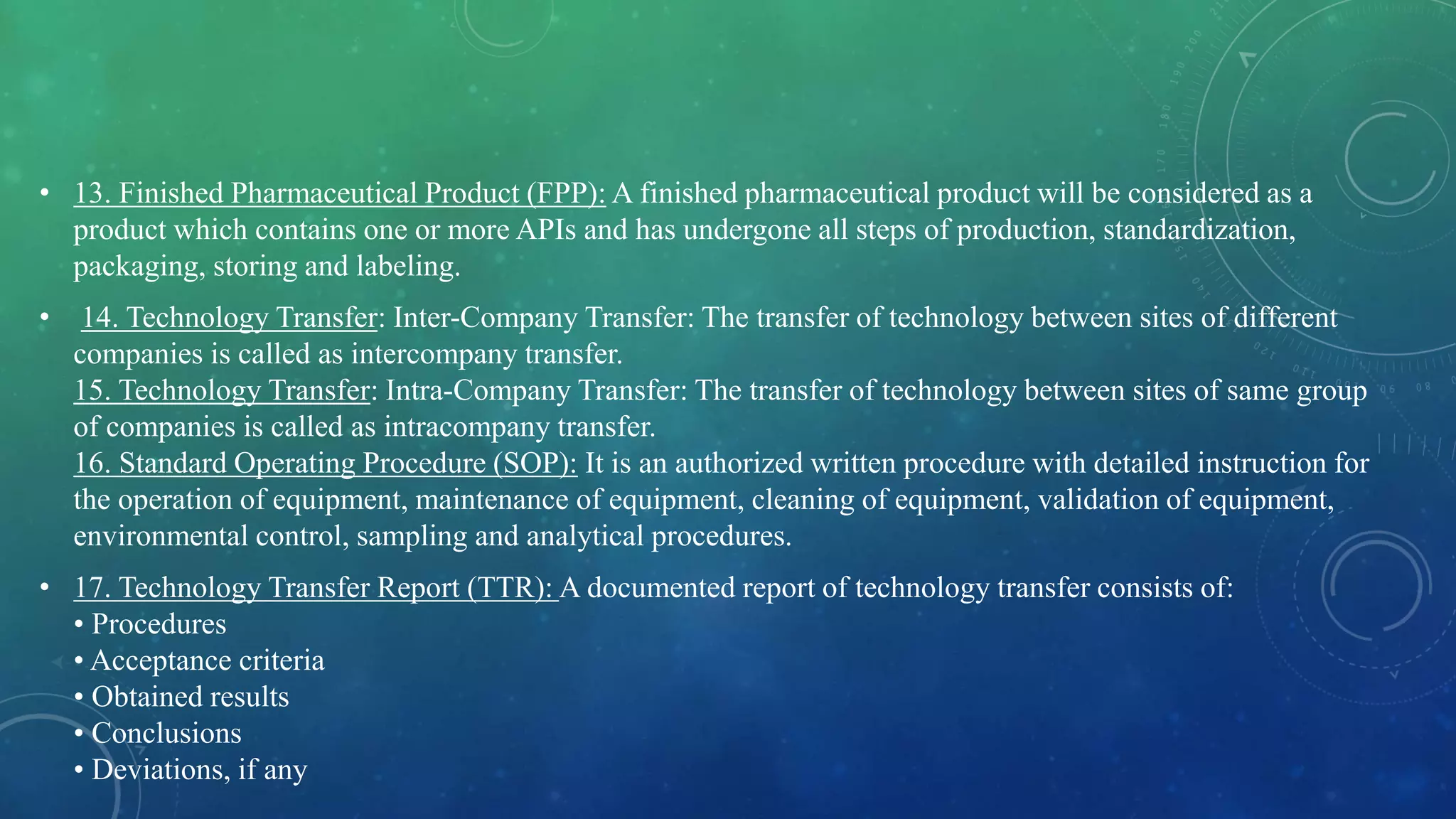 • 13. Finished Pharmaceutical Product (FPP): A finished pharmaceutical product will be considered as a
product which contains one or more APIs and has undergone all steps of production, standardization,
packaging, storing and labeling.
• 14. Technology Transfer: Inter-Company Transfer: The transfer of technology between sites of different
companies is called as intercompany transfer.
15. Technology Transfer: Intra-Company Transfer: The transfer of technology between sites of same group
of companies is called as intracompany transfer.
16. Standard Operating Procedure (SOP): It is an authorized written procedure with detailed instruction for
the operation of equipment, maintenance of equipment, cleaning of equipment, validation of equipment,
environmental control, sampling and analytical procedures.
• 17. Technology Transfer Report (TTR): A documented report of technology transfer consists of:
• Procedures
• Acceptance criteria
• Obtained results
• Conclusions
• Deviations, if any
 