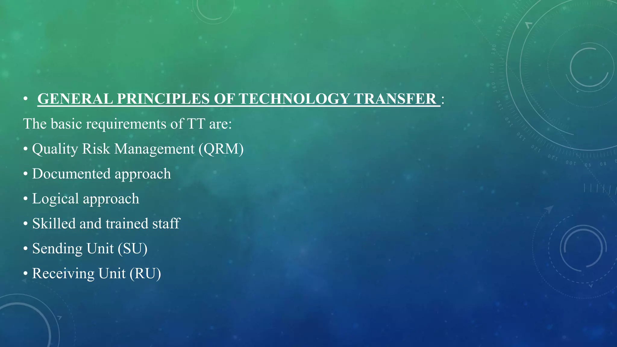 • GENERAL PRINCIPLES OF TECHNOLOGY TRANSFER :
The basic requirements of TT are:
• Quality Risk Management (QRM)
• Documented approach
• Logical approach
• Skilled and trained staff
• Sending Unit (SU)
• Receiving Unit (RU)
 