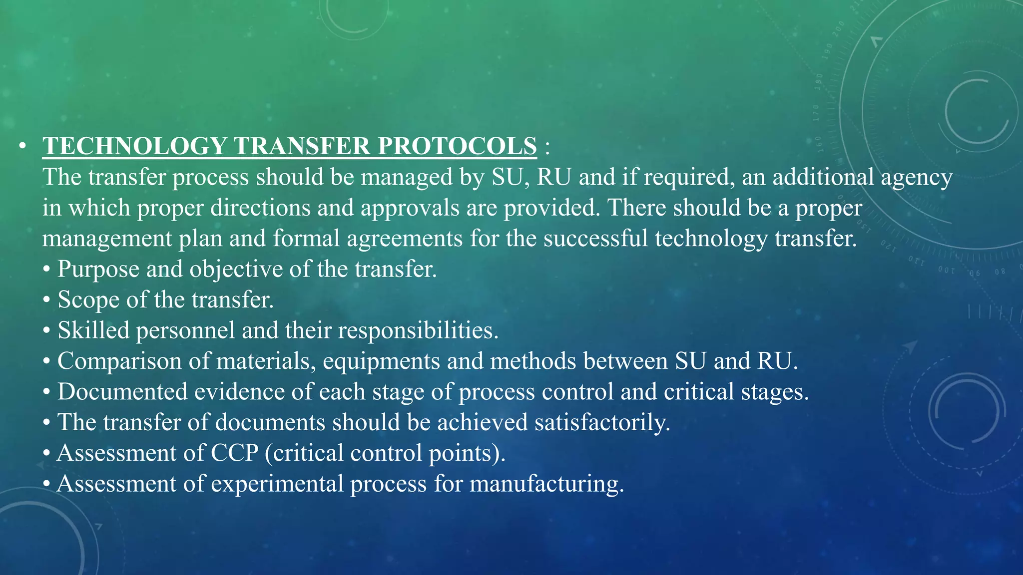 • TECHNOLOGY TRANSFER PROTOCOLS :
The transfer process should be managed by SU, RU and if required, an additional agency
in which proper directions and approvals are provided. There should be a proper
management plan and formal agreements for the successful technology transfer.
• Purpose and objective of the transfer.
• Scope of the transfer.
• Skilled personnel and their responsibilities.
• Comparison of materials, equipments and methods between SU and RU.
• Documented evidence of each stage of process control and critical stages.
• The transfer of documents should be achieved satisfactorily.
• Assessment of CCP (critical control points).
• Assessment of experimental process for manufacturing.
 