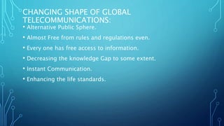 CHANGING SHAPE OF GLOBAL
TELECOMMUNICATIONS:
• Alternative Public Sphere.
• Almost Free from rules and regulations even.
• Every one has free access to information.
• Decreasing the knowledge Gap to some extent.
• Instant Communication.
• Enhancing the life standards.
 