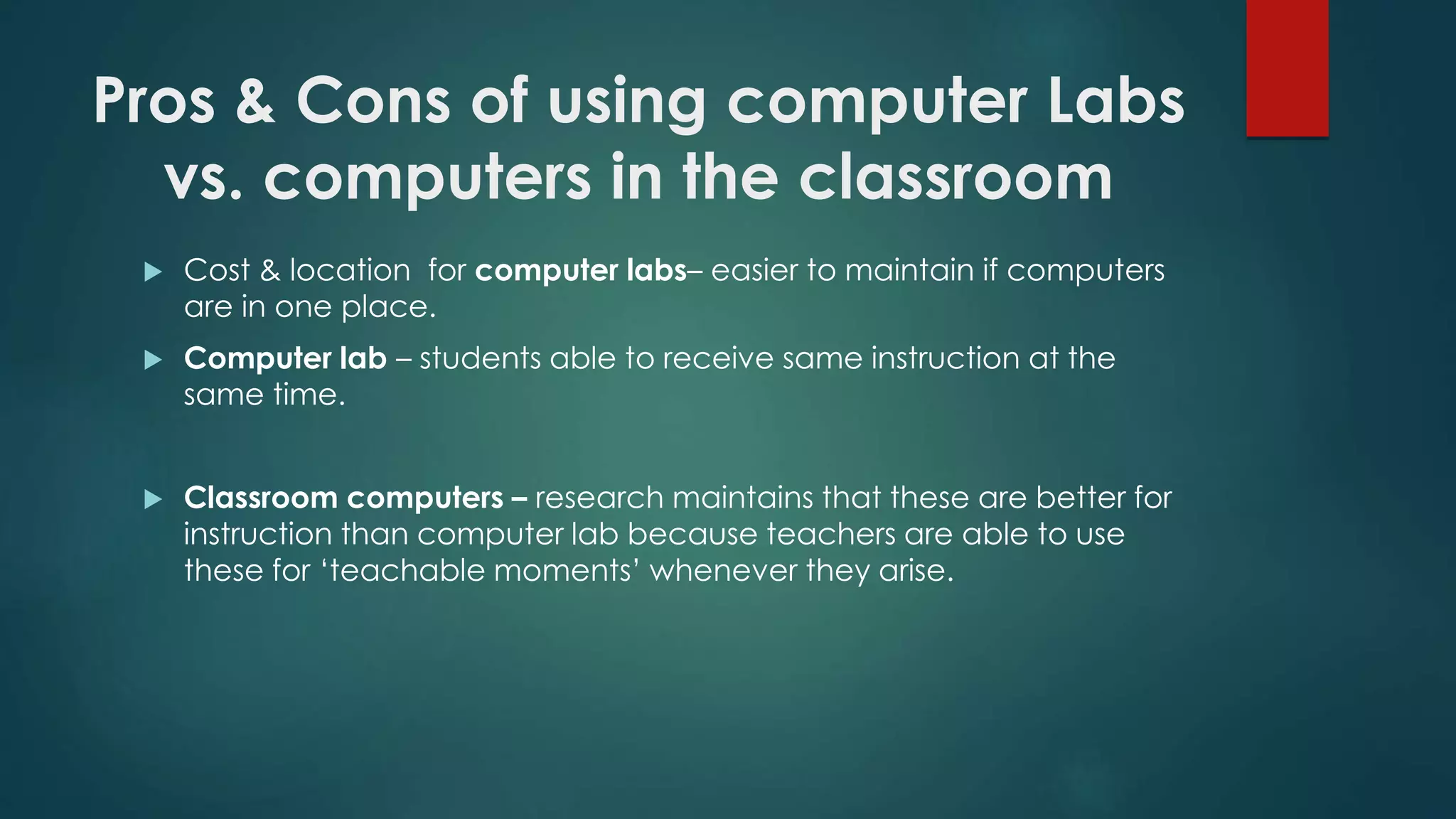 Pros & Cons of using computer Labs
vs. computers in the classroom
Cost & location for computer labs– easier to maintain if computers
are in one place.
Computer lab – students able to receive same instruction at the
same time.
Classroom computers – research maintains that these are better for
instruction than computer lab because teachers are able to use
these for ‘teachable moments’ whenever they arise.