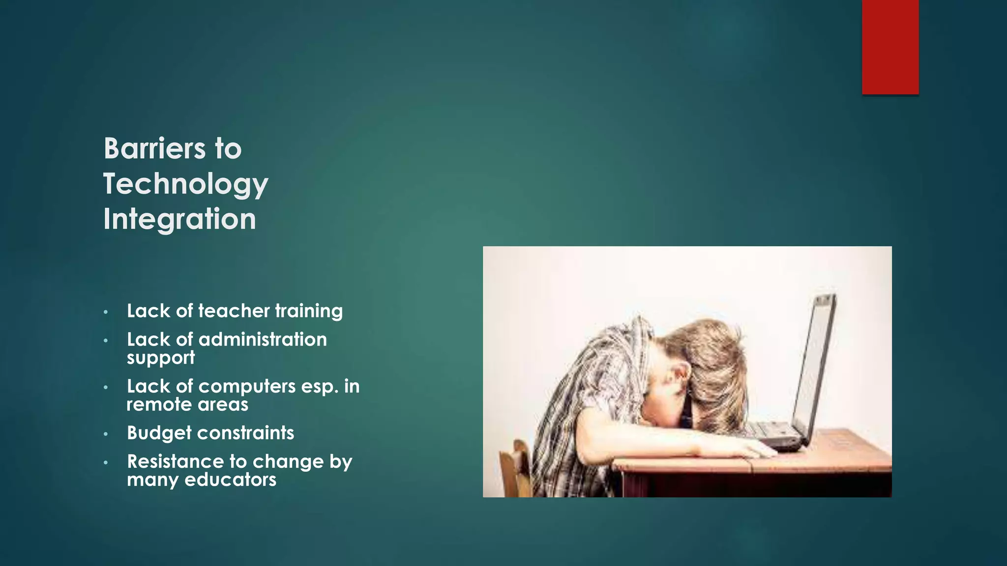 Barriers to
Technology
Integration
• Lack of teacher training
• Lack of administration
support
• Lack of computers esp. in
remote areas
• Budget constraints
• Resistance to change by
many educators
