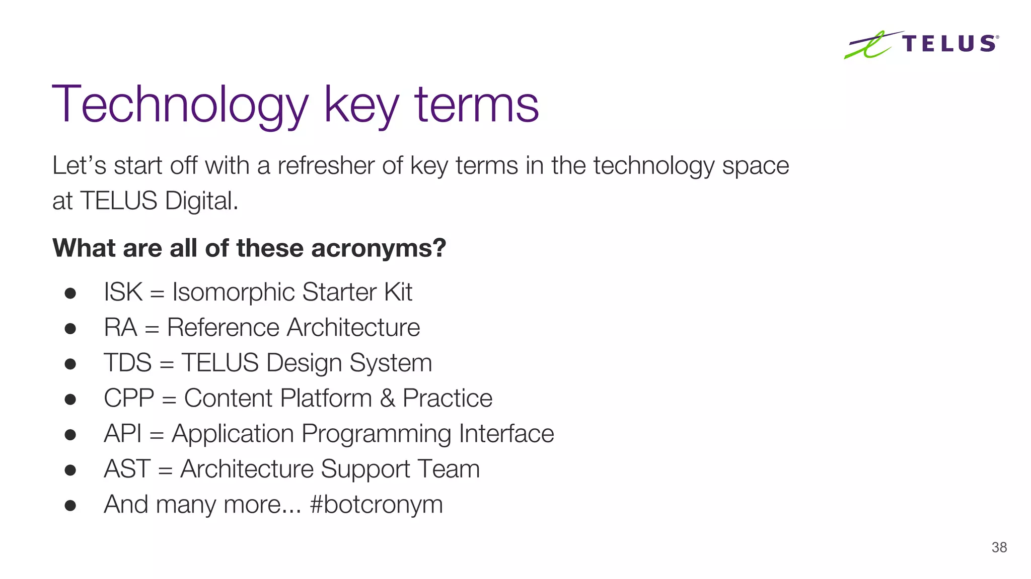 Technology key terms
Let’s start off with a refresher of key terms in the technology space
at TELUS Digital.
What are all of these acronyms?
● ISK = Isomorphic Starter Kit
● RA = Reference Architecture
● TDS = TELUS Design System
● CPP = Content Platform & Practice
● API = Application Programming Interface
● AST = Architecture Support Team
● And many more... #botcronym
38
 