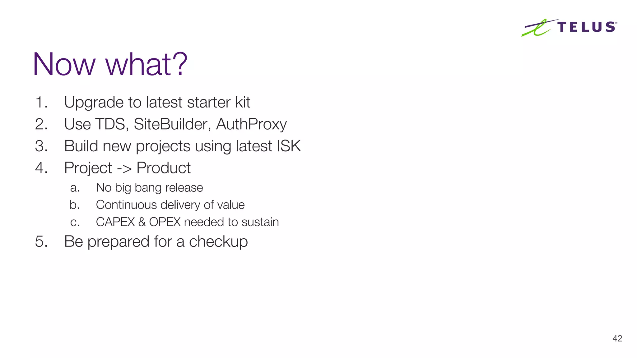 Now what?
1. Upgrade to latest starter kit
2. Use TDS, SiteBuilder, AuthProxy
3. Build new projects using latest ISK
4. Project -> Product
a. No big bang release
b. Continuous delivery of value
c. CAPEX & OPEX needed to sustain
5. Be prepared for a checkup
42
 