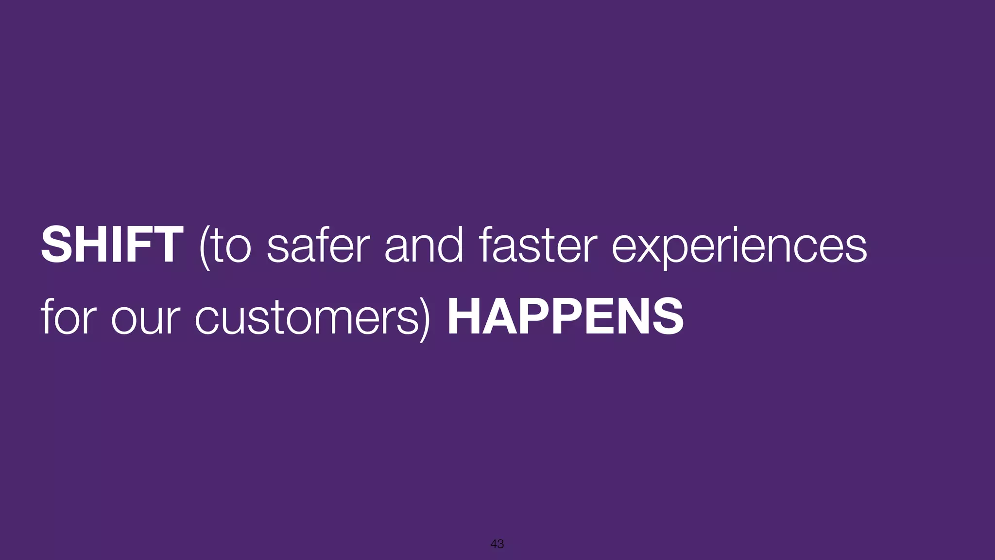 SHIFT (to safer and faster experiences
for our customers) HAPPENS
43
 