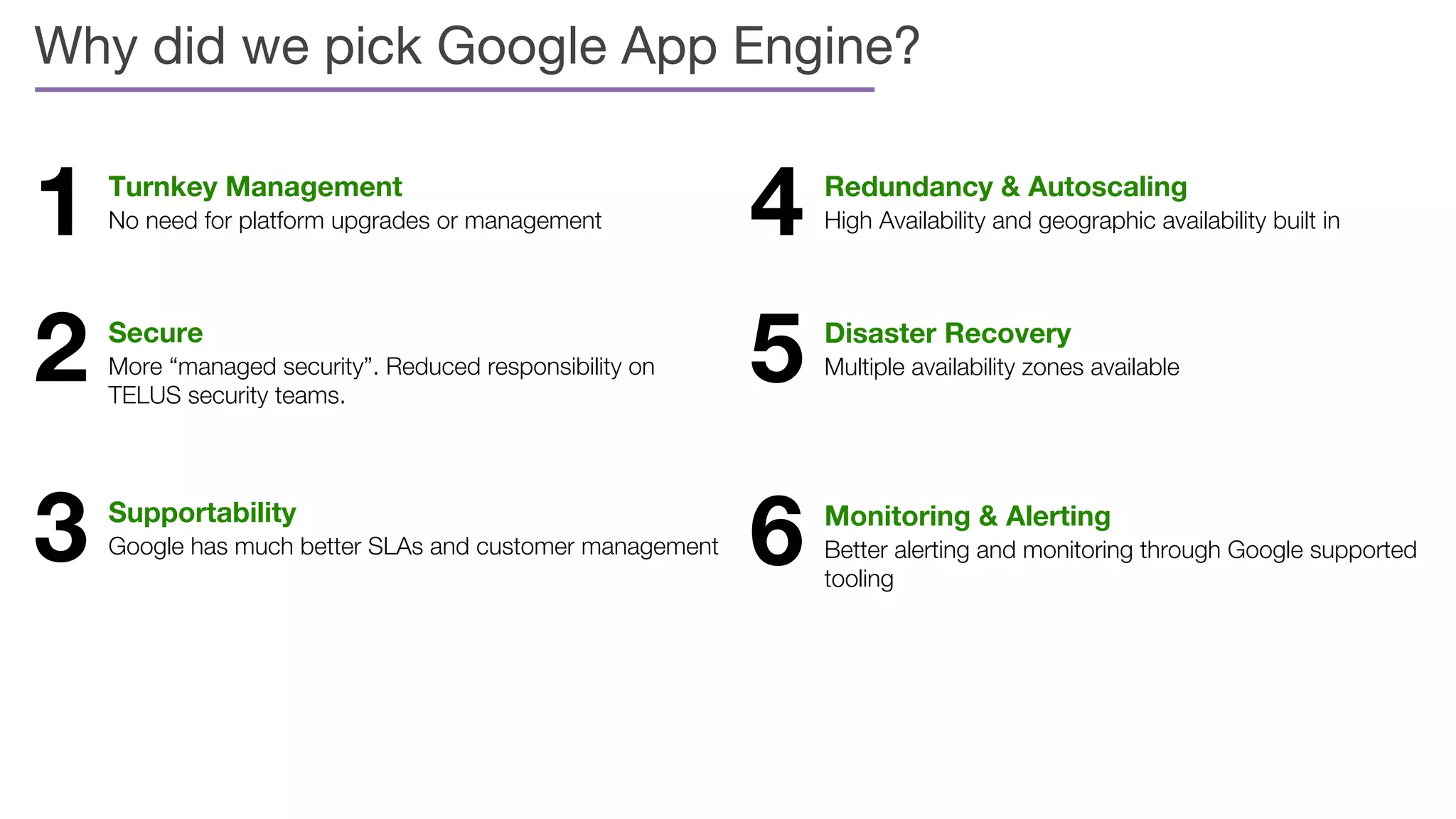 Why did we pick Google App Engine?
1 Turnkey Management
No need for platform upgrades or management
2 Secure
More “managed security”. Reduced responsibility on
TELUS security teams.
3 Supportability
Google has much better SLAs and customer management
4 Redundancy & Autoscaling
High Availability and geographic availability built in
5 Disaster Recovery
Multiple availability zones available
6 Monitoring & Alerting
Better alerting and monitoring through Google supported
tooling
 