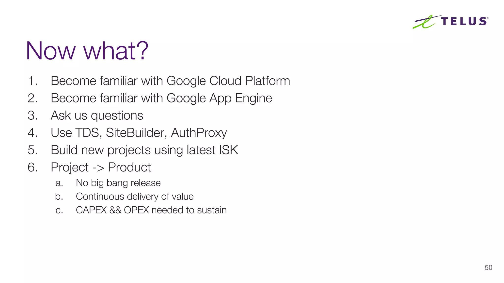 Now what?
1. Become familiar with Google Cloud Platform
2. Become familiar with Google App Engine
3. Ask us questions
4. Use TDS, SiteBuilder, AuthProxy
5. Build new projects using latest ISK
6. Project -> Product
a. No big bang release
b. Continuous delivery of value
c. CAPEX && OPEX needed to sustain
50
 