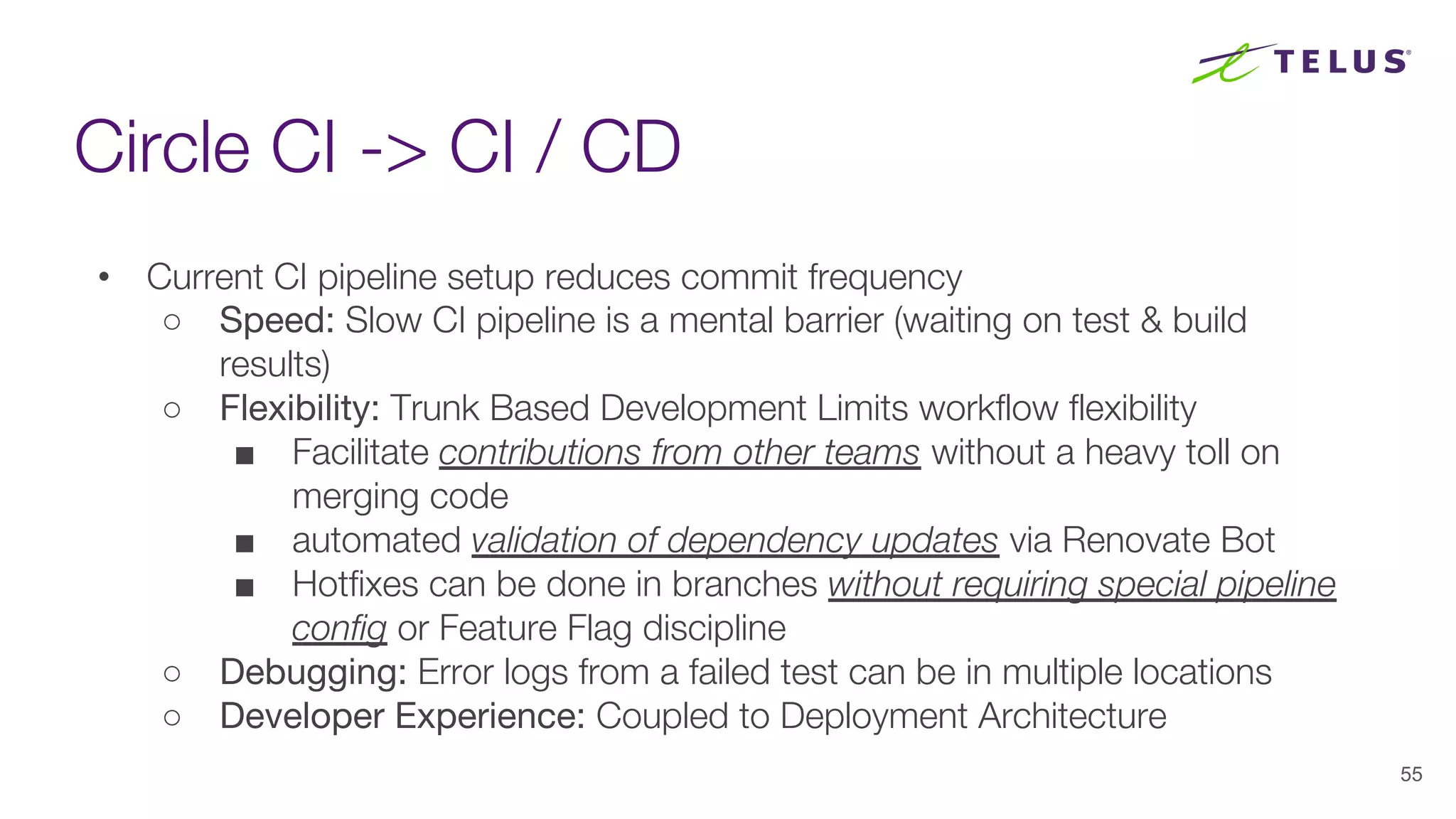 Circle CI -> CI / CD
55
• Current CI pipeline setup reduces commit frequency
○ Speed: Slow CI pipeline is a mental barrier (waiting on test & build
results)
○ Flexibility: Trunk Based Development Limits workflow flexibility
■ Facilitate contributions from other teams without a heavy toll on
merging code
■ automated validation of dependency updates via Renovate Bot
■ Hotfixes can be done in branches without requiring special pipeline
config or Feature Flag discipline
○ Debugging: Error logs from a failed test can be in multiple locations
○ Developer Experience: Coupled to Deployment Architecture
 