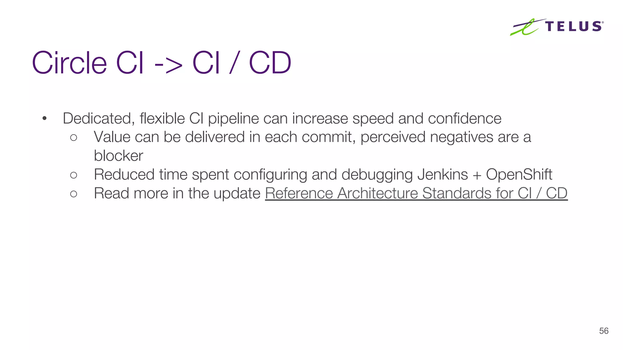 Circle CI -> CI / CD
56
• Dedicated, flexible CI pipeline can increase speed and confidence
○ Value can be delivered in each commit, perceived negatives are a
blocker
○ Reduced time spent configuring and debugging Jenkins + OpenShift
○ Read more in the update Reference Architecture Standards for CI / CD
 