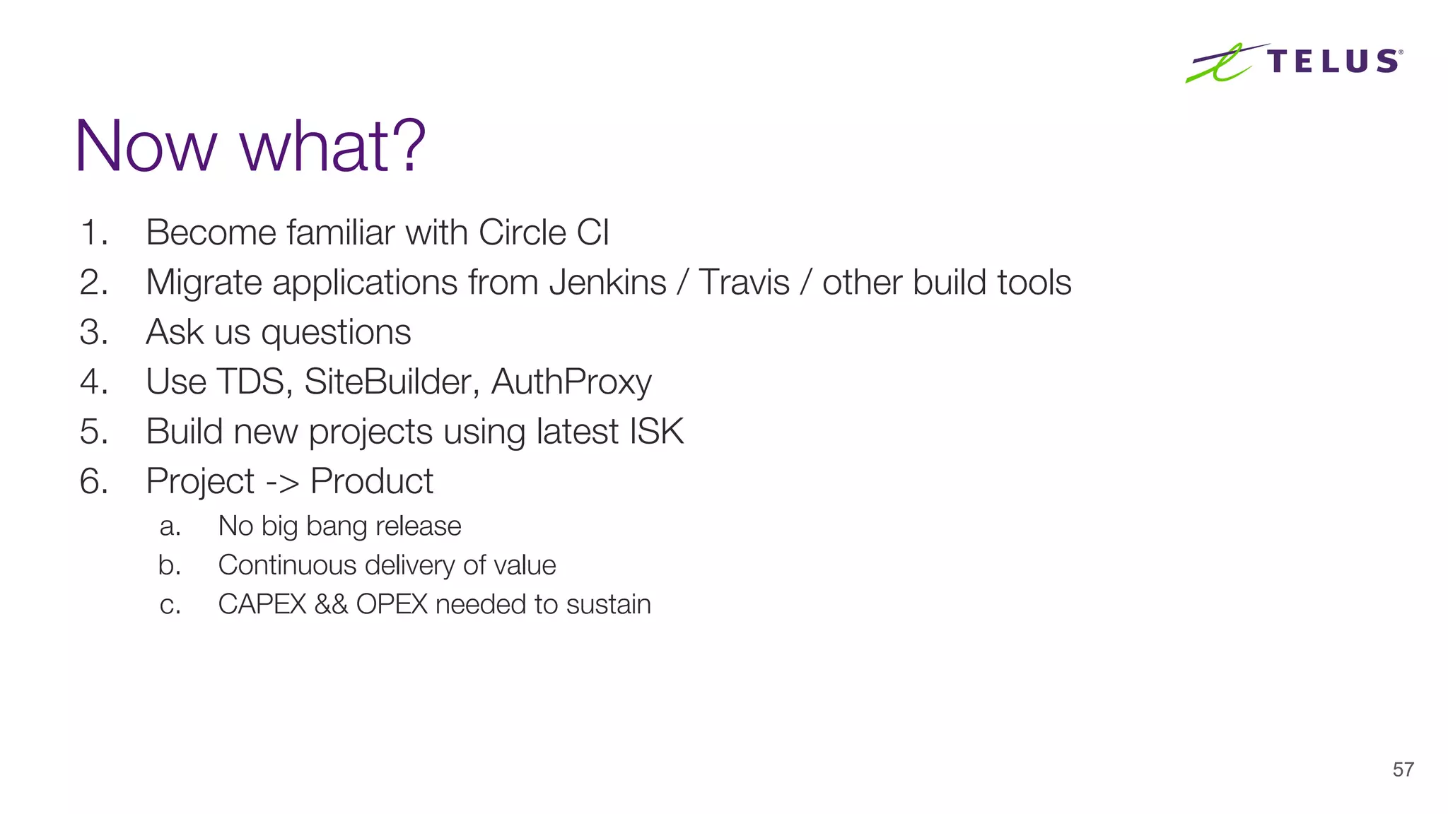 Now what?
1. Become familiar with Circle CI
2. Migrate applications from Jenkins / Travis / other build tools
3. Ask us questions
4. Use TDS, SiteBuilder, AuthProxy
5. Build new projects using latest ISK
6. Project -> Product
a. No big bang release
b. Continuous delivery of value
c. CAPEX && OPEX needed to sustain
57
 