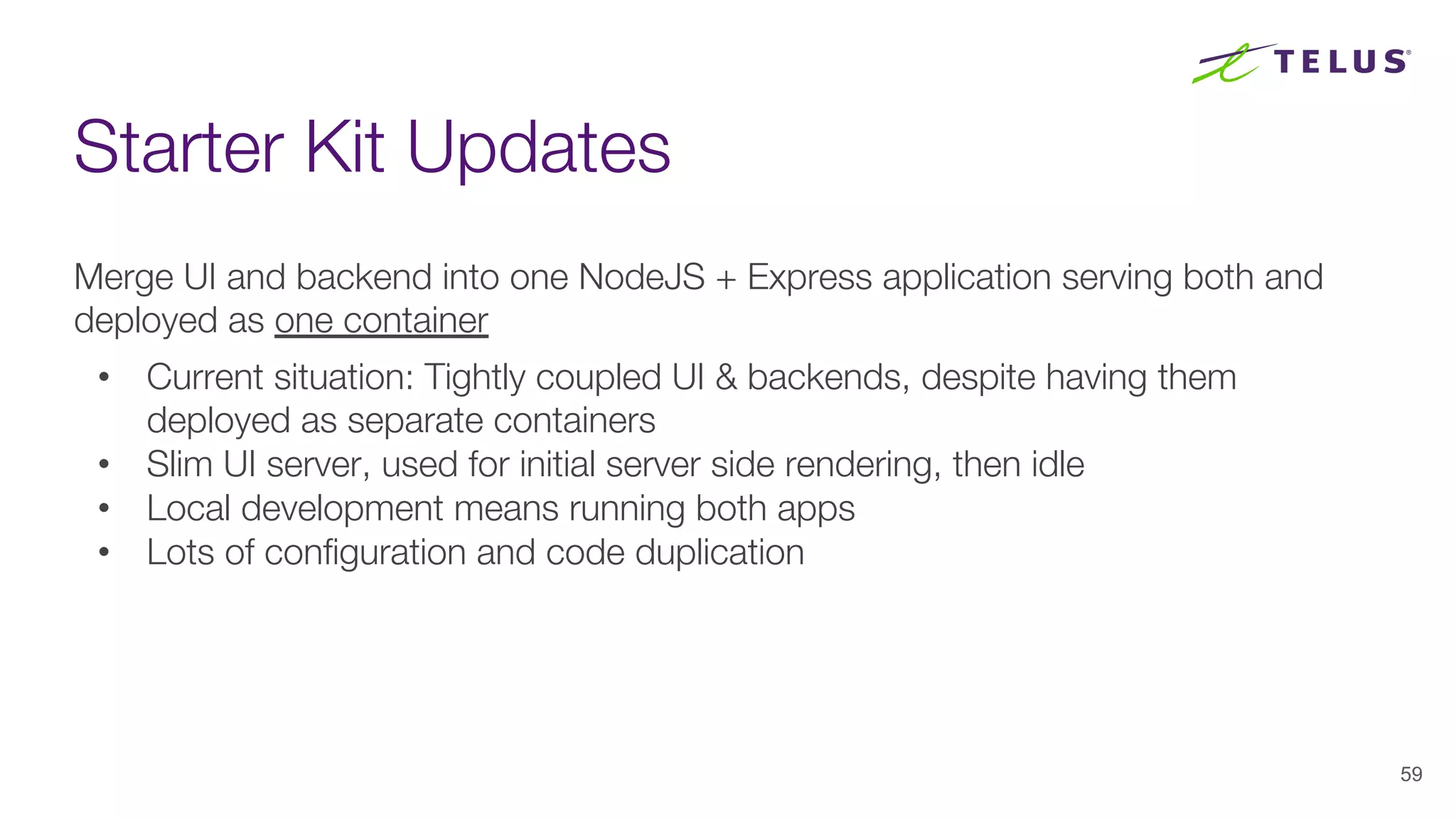 Starter Kit Updates
59
Merge UI and backend into one NodeJS + Express application serving both and
deployed as one container
• Current situation: Tightly coupled UI & backends, despite having them
deployed as separate containers
• Slim UI server, used for initial server side rendering, then idle
• Local development means running both apps
• Lots of configuration and code duplication
 