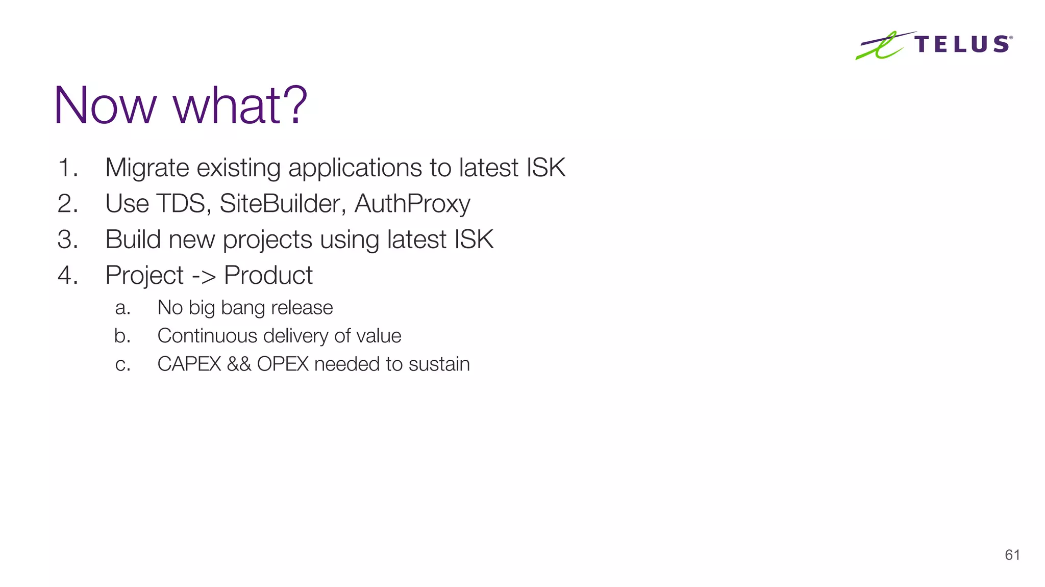 Now what?
1. Migrate existing applications to latest ISK
2. Use TDS, SiteBuilder, AuthProxy
3. Build new projects using latest ISK
4. Project -> Product
a. No big bang release
b. Continuous delivery of value
c. CAPEX && OPEX needed to sustain
61
 