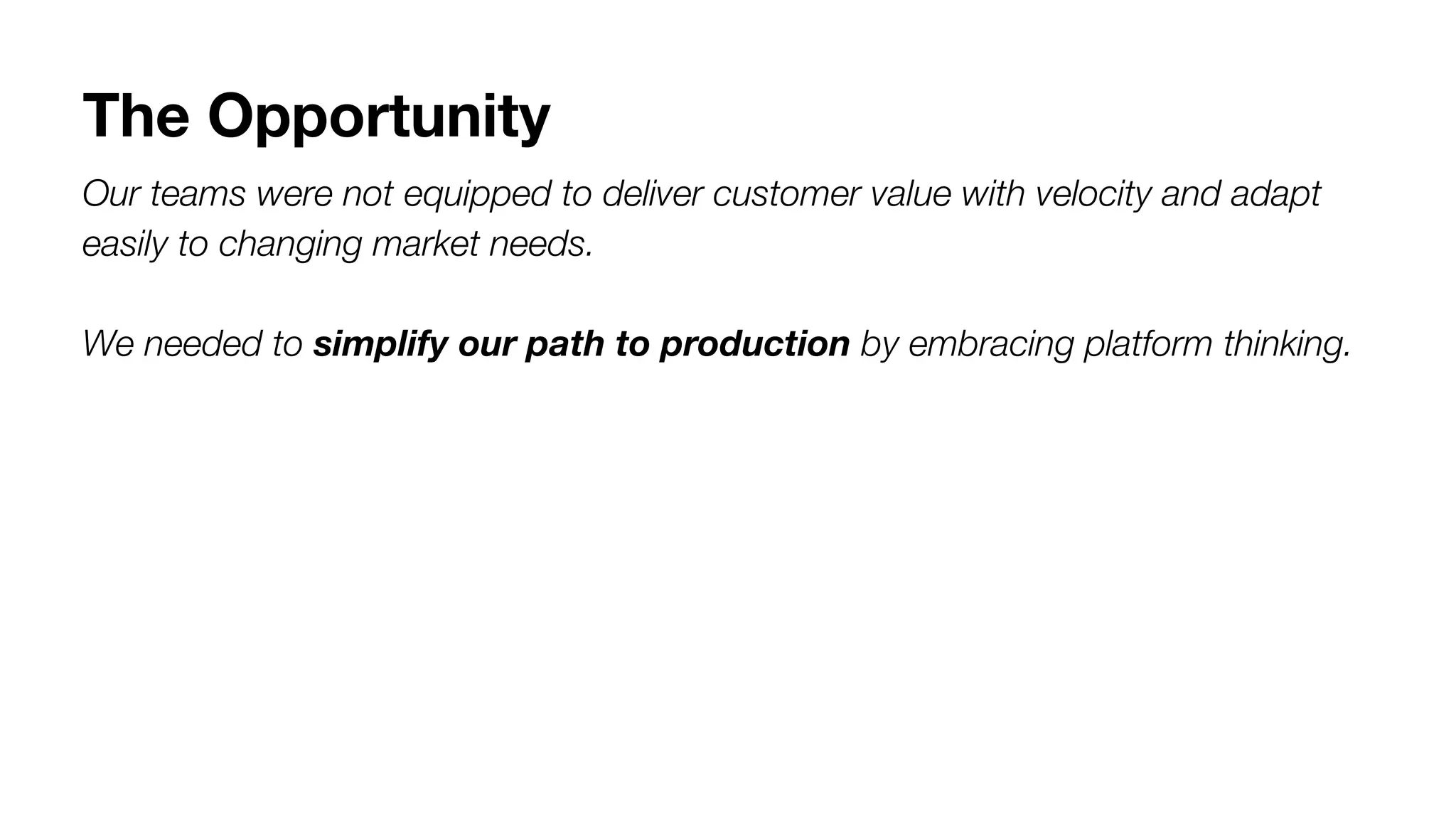 The Opportunity
Our teams were not equipped to deliver customer value with velocity and adapt
easily to changing market needs.
We needed to simplify our path to production by embracing platform thinking.
 