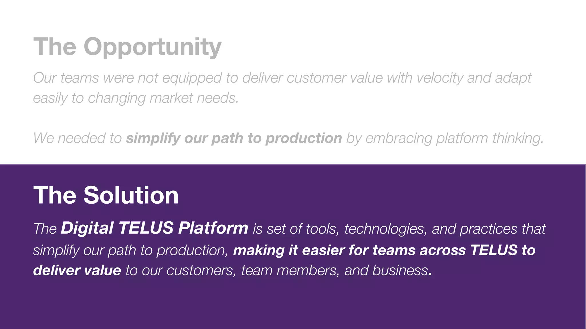 The Opportunity
Our teams were not equipped to deliver customer value with velocity and adapt
easily to changing market needs.
We needed to simplify our path to production by embracing platform thinking.
The Solution
The Digital TELUS Platform is set of tools, technologies, and practices that
simplify our path to production, making it easier for teams across TELUS to
deliver value to our customers, team members, and business.
 