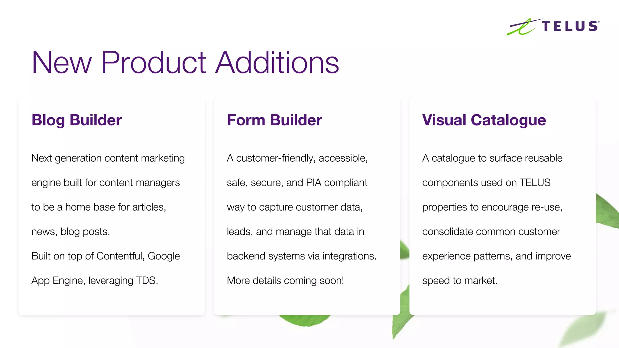New Product Additions
80
Next generation content marketing
engine built for content managers
to be a home base for articles,
news, blog posts.
Built on top of Contentful, Google
App Engine, leveraging TDS.
Blog Builder Form Builder
A customer-friendly, accessible,
safe, secure, and PIA compliant
way to capture customer data,
leads, and manage that data in
backend systems via integrations.
More details coming soon!
Visual Catalogue
A catalogue to surface reusable
components used on TELUS
properties to encourage re-use,
consolidate common customer
experience patterns, and improve
speed to market.
 
