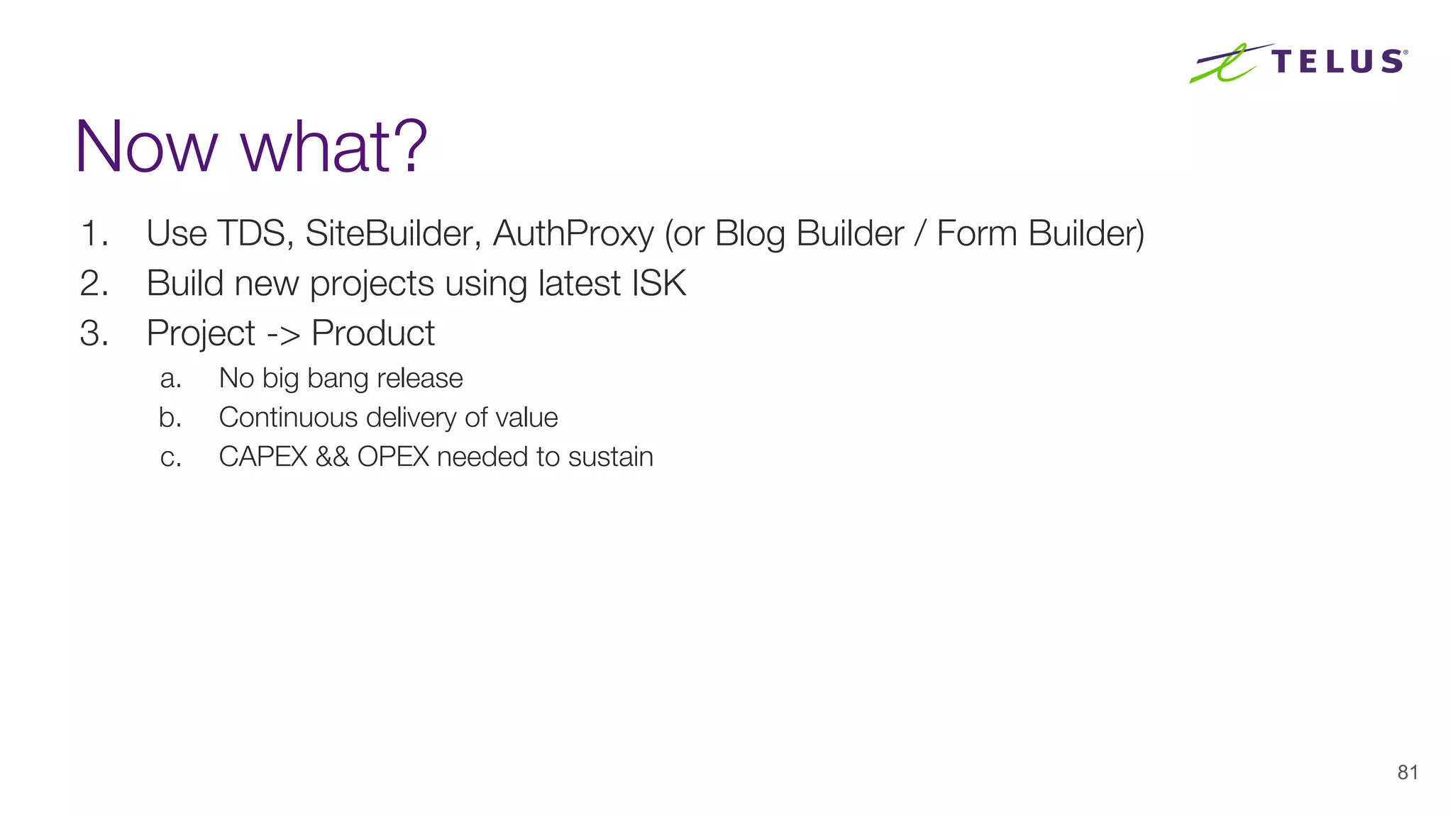 Now what?
1. Use TDS, SiteBuilder, AuthProxy (or Blog Builder / Form Builder)
2. Build new projects using latest ISK
3. Project -> Product
a. No big bang release
b. Continuous delivery of value
c. CAPEX && OPEX needed to sustain
81
 