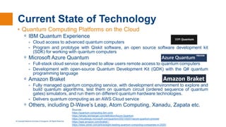© Copyright National University of Singapore. All Rights Reserved.
Current State of Technology
• Quantum Computing Platforms on the Cloud
ᵒ IBM Quantum Experience
- Cloud access to advanced quantum computers
- Program and prototype with Qiskit software, an open source software development kit
(SDK) for working with quantum computers
ᵒ Microsoft Azure Quantum
- Full-stack cloud service designed to allow users remote access to quantum computers
- Development with open-source Quantum Development Kit (QDK) with the Q# quantum
programming language
ᵒ Amazon Braket
- Fully managed quantum computing service, with development environment to explore and
build quantum algorithms, test them on quantum circuit (ordered sequence of quantum
gates) simulators, and run them on different quantum hardware technologies.
- Delivers quantum computing as an AWS Cloud service
ᵒ Others, including D-Wave’s Leap, Atom Computing, Xanadu, Zapata etc.
Sources :
https://quantum-computing.ibm.com/
https://whatis.techtarget.com/definition/Azure-Quantum
https://cloudblogs.microsoft.com/quantum/2021/02/01/azure-quantum-preview
https://aws.amazon.com/braket/ /
https://www.zdnet.com/article/eight-leading-quantum-computing-companies-in-2020/
 
