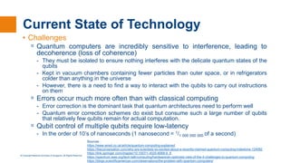 © Copyright National University of Singapore. All Rights Reserved.
Current State of Technology
• Challenges
ᵒ Quantum computers are incredibly sensitive to interference, leading to
decoherence (loss of coherence)
- They must be isolated to ensure nothing interferes with the delicate quantum states of the
qubits
- Kept in vacuum chambers containing fewer particles than outer space, or in refrigerators
colder than anything in the universe
- However, there is a need to find a way to interact with the qubits to carry out instructions
on them
ᵒ Errors occur much more often than with classical computing
- Error correction is the dominant task that quantum architectures need to perform well
- Quantum error correction schemes do exist but consume such a large number of qubits
that relatively few qubits remain for actual computation.
ᵒ Qubit control of multiple qubits require low-latency
- In the order of 10’s of nanoseconds (​1 nanosecond = 1/1 000 000 000 of a second)
Sources :
https://www.wired.co.uk/article/quantum-computing-explained
https://theconversation.com/why-are-scientists-so-excited-about-a-recently-claimed-quantum-computing-milestone-124082
https://link.springer.com/chapter/10.1007/1-4020-8068-9_8
https://spectrum.ieee.org/tech-talk/computing/hardware/an-optimists-view-of-the-4-challenges-to-quantum-computing
https://blogs.scientificamerican.com/observations/the-problem-with-quantum-computers/
 