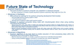 © Copyright National University of Singapore. All Rights Reserved.
Future State of Technology
• Quantum Supremacy
ᵒ The point at which a quantum computer can outperform a classical computer
- No clear consensus in number of qubits required for quantum supremacy. May range from 53 to 10k
• Advances in Hardware
ᵒ IBM outlined its roadmap for its quantum computing development that includes
- 433-qubit IBM Quantum Osprey system in 2022
- 1,121-qubit device in 2023
- Ultimate goal of building a million-qubit quantum system
ᵒ Research in quantum computers being made with industrial-grade silicon chips using existing
manufacturing processes
- Researchers from UCL were able to isolate and measure the quantum state of a single electron (the qubit) in a
silicon transistor manufactured using a Complementary Metal Oxide Semiconductor (CMOS) technology, similar to
that used to make chips in computer processors
- Startup InfinityQ developed quantum analog circuits with chips made with CMOS silicon and no exotic material.
Their analog circuit behaves exactly like an electron would behave inside an atom, due to how the circuits are
connected
• Advances in Algorithms
ᵒ Quantum algorithms to be kept short to enable execution of more processing steps within the
constrained time frame before decoherence
- Machine learning to translate, or compile, a quantum circuit into an optimally short equivalent
- Using currently available quantum computers to compile their own quantum algorithms
Sources :
https://www.wired.co.uk/article/quantum-computing-explained
https://spectrum.ieee.org/tech-talk/computing/hardware/qubit-supremacy
https://www.zdnet.com/article/ibm-plots-quantum-computing-roadmap-eyes-1121-qubit-system-in-2023/
https://blogs.scientificamerican.com/observations/the-problem-with-quantum-computers/
https://www.sciencedaily.com/releases/2021/03/210331130905.htm
https://www.zdnet.com/article/the-future-is-analog-startup-infinityq-pushes-novel-quantum-computer/
 
