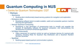 © Copyright National University of Singapore. All Rights Reserved.
Quantum Computing in NUS
• Centre for Quantum Technologies: CQT
ᵒ Startups
- Atomionics
 Building atom-interferometry based sensing systems for navigation and exploration.
- Entropica Labs
 Developing software tools to enable scalable, useful and accessible quantum machine
learning and optimisation.
- Horizon Quantum Computing
 Developing a new generation of programming tools to simplify and expedite the
process of developing software for quantum computers, and democratising the
development of quantum-enhanced applications
- S-Fifteen Instruments
 Offers equipment for quantum control as well as hardware devices for quantum-safe
solutions, including those for Quantum Key Distribution and a Quantum Random
Number Generator
- SpeQtral
 Building space-based quantum communication systems
Source : https://www.quantumlah.org/
 