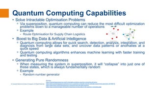 © Copyright National University of Singapore. All Rights Reserved.
Quantum Computing Capabilities
• Solve Intractable Optimisation Problems
ᵒ Via superposition, quantum computing can reduce the most difficult optimization
problems down to a manageable number of operations
ᵒ Example
- Route Optimisation for Supply Chain Logistics
• Boost to Big Data & Artificial Intelligence
ᵒ Quantum computing allows for quick search, detection, analysis, integration, and
diagnosis from large data sets, and uncover data patterns or anomalies at a
quick speed
ᵒ Quantum computing algorithms enhances machine learning with faster training
and testing
• Generating Pure Randomness
ᵒ When measuring the system in superposition, it will “collapse” into just one of
those states, which is always fundamentally random
ᵒ Example
- Random number generator
Sources :
https://interestingengineering.com/5-intractable-problems-quantum-computing-will-solve
https://www.quantamagazine.org/how-to-turn-a-quantum-computer-into-the-ultimate-randomness-generator-20190619/
https://www.leanix.net/en/blog/quantum-computing-and-big-data-analytics
https://www.analyticsinsight.net/machine-learning-and-big-data-in-the-quantum-computing-age/
 